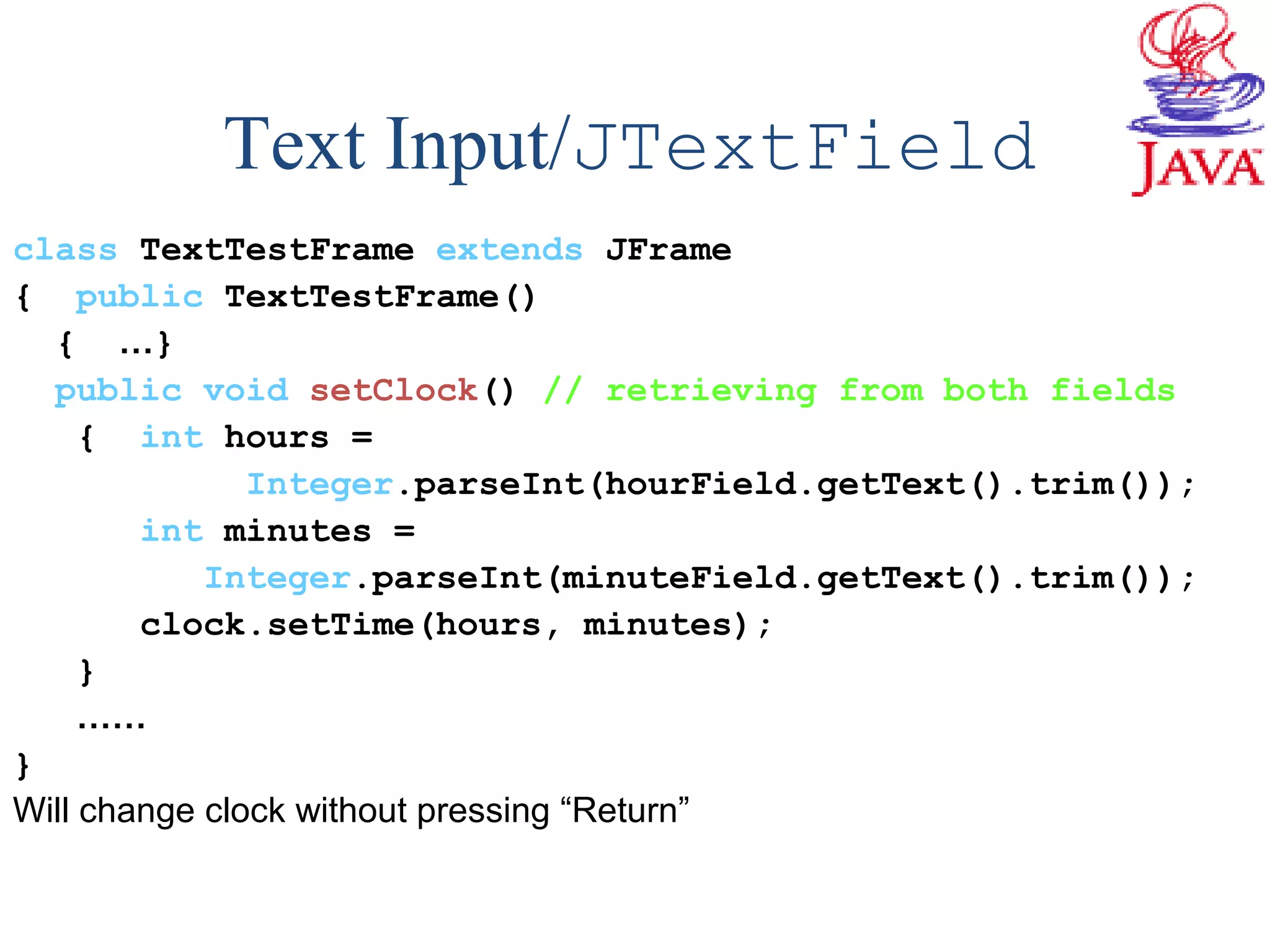 Text Input/JTextField
class TextTestFrame extends JFrame
{ public TextTestFrame()
{ …}
public void setClock() // retrieving from both fields
{ int hours =
Integer.parseInt(hourField.getText().trim());
int minutes =
Integer.parseInt(minuteField.getText().trim());
clock.setTime(hours, minutes);
}
……
}
Will change clock without pressing “Return”
 