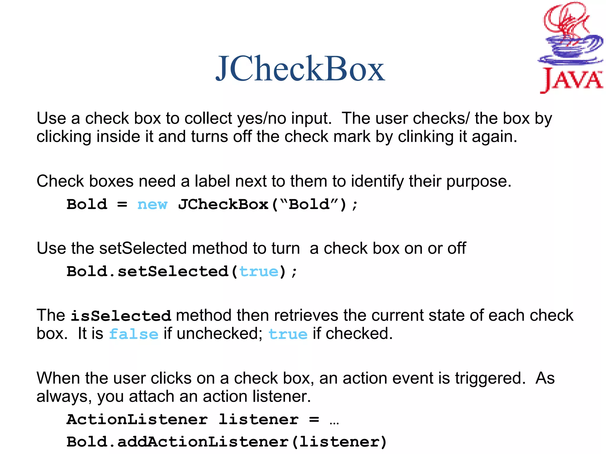 JCheckBox
Use a check box to collect yes/no input. The user checks/ the box by
clicking inside it and turns off the check mark by clinking it again.
Check boxes need a label next to them to identify their purpose.
Bold = new JCheckBox(“Bold”);
Use the setSelected method to turn a check box on or off
Bold.setSelected(true);
The isSelected method then retrieves the current state of each check
box. It is false if unchecked; true if checked.
When the user clicks on a check box, an action event is triggered. As
always, you attach an action listener.
ActionListener listener = …
Bold.addActionListener(listener)
 