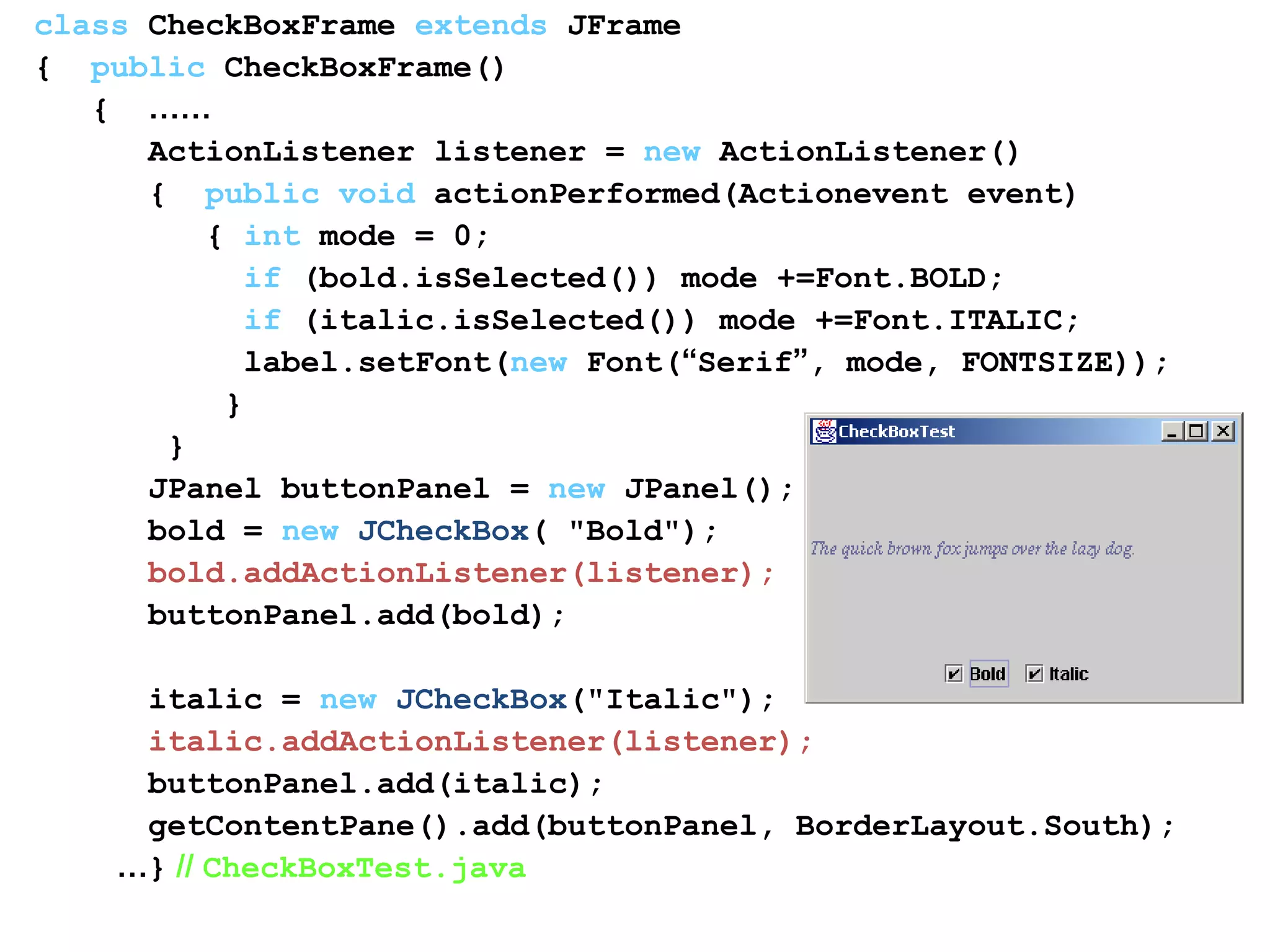 class CheckBoxFrame extends JFrame
{ public CheckBoxFrame()
{ ……
ActionListener listener = new ActionListener()
{ public void actionPerformed(Actionevent event)
{ int mode = 0;
if (bold.isSelected()) mode +=Font.BOLD;
if (italic.isSelected()) mode +=Font.ITALIC;
label.setFont(new Font(“Serif”, mode, FONTSIZE));
}
}
JPanel buttonPanel = new JPanel();
bold = new JCheckBox( "Bold");
bold.addActionListener(listener);
buttonPanel.add(bold);
italic = new JCheckBox("Italic");
italic.addActionListener(listener);
buttonPanel.add(italic);
getContentPane().add(buttonPanel, BorderLayout.South);
…} // CheckBoxTest.java
 