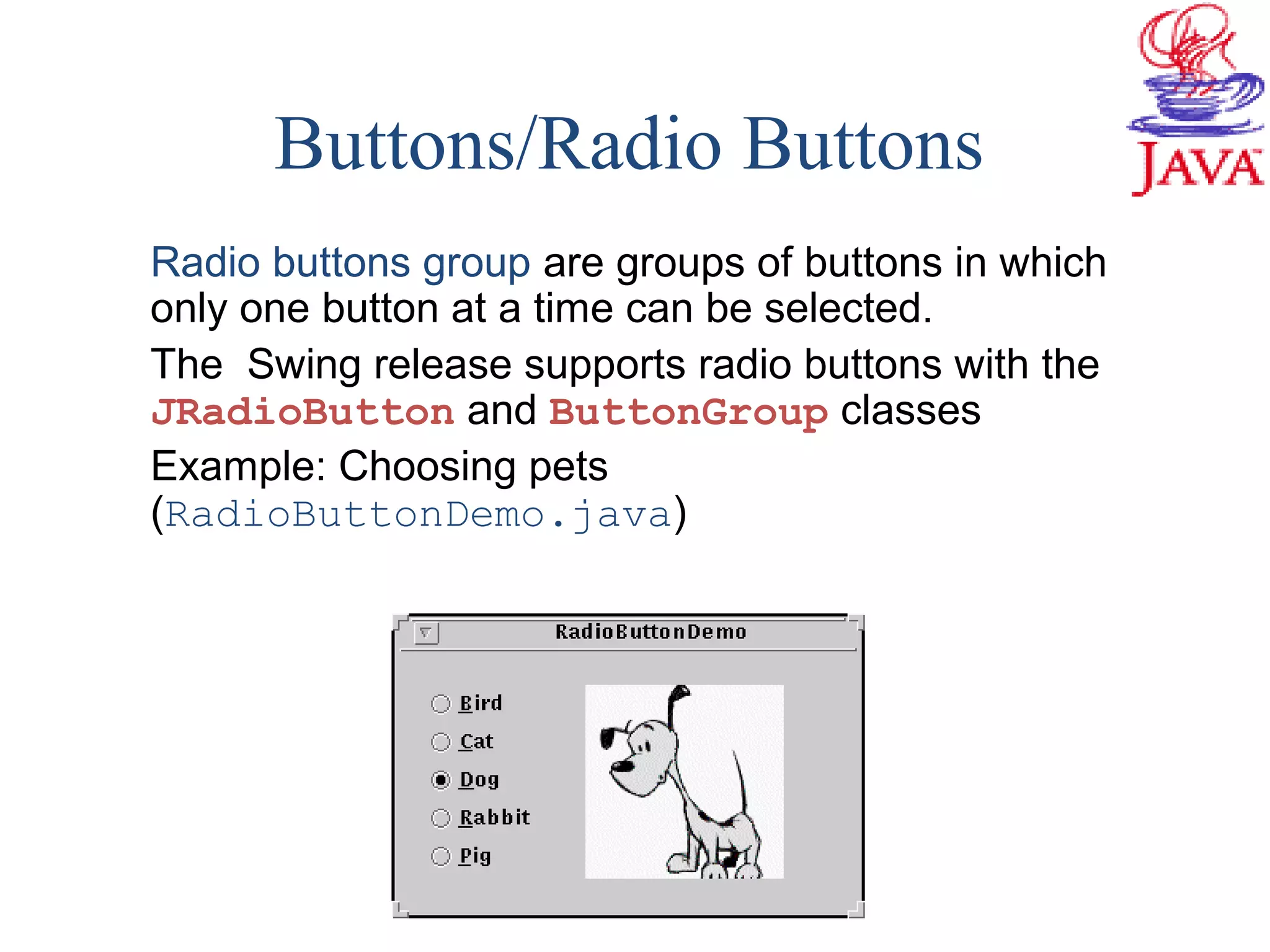Buttons/Radio Buttons
Radio buttons group are groups of buttons in which
only one button at a time can be selected.
The Swing release supports radio buttons with the
JRadioButton and ButtonGroup classes
Example: Choosing pets
(RadioButtonDemo.java)
 