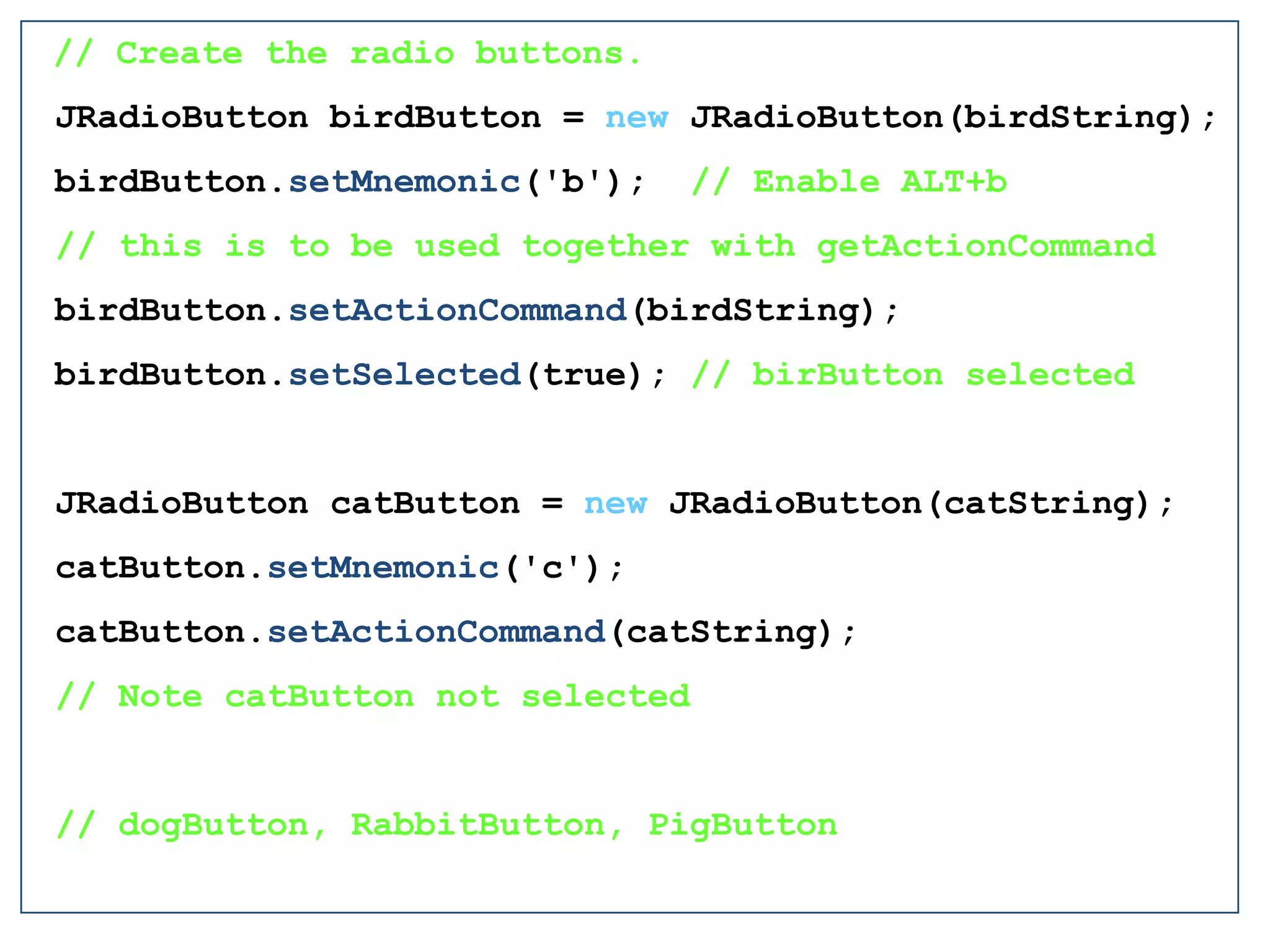 // Create the radio buttons.
JRadioButton birdButton = new JRadioButton(birdString);
birdButton.setMnemonic('b'); // Enable ALT+b
// this is to be used together with getActionCommand
birdButton.setActionCommand(birdString);
birdButton.setSelected(true); // birButton selected
JRadioButton catButton = new JRadioButton(catString);
catButton.setMnemonic('c');
catButton.setActionCommand(catString);
// Note catButton not selected
// dogButton, RabbitButton, PigButton
 