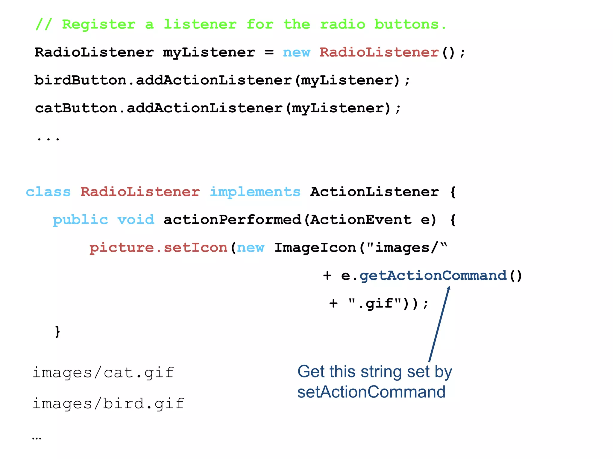 // Register a listener for the radio buttons.
RadioListener myListener = new RadioListener();
birdButton.addActionListener(myListener);
catButton.addActionListener(myListener);
...
class RadioListener implements ActionListener {
public void actionPerformed(ActionEvent e) {
picture.setIcon(new ImageIcon("images/“
+ e.getActionCommand()
+ ".gif"));
}
Get this string set by
setActionCommand
images/cat.gif
images/bird.gif
…
 