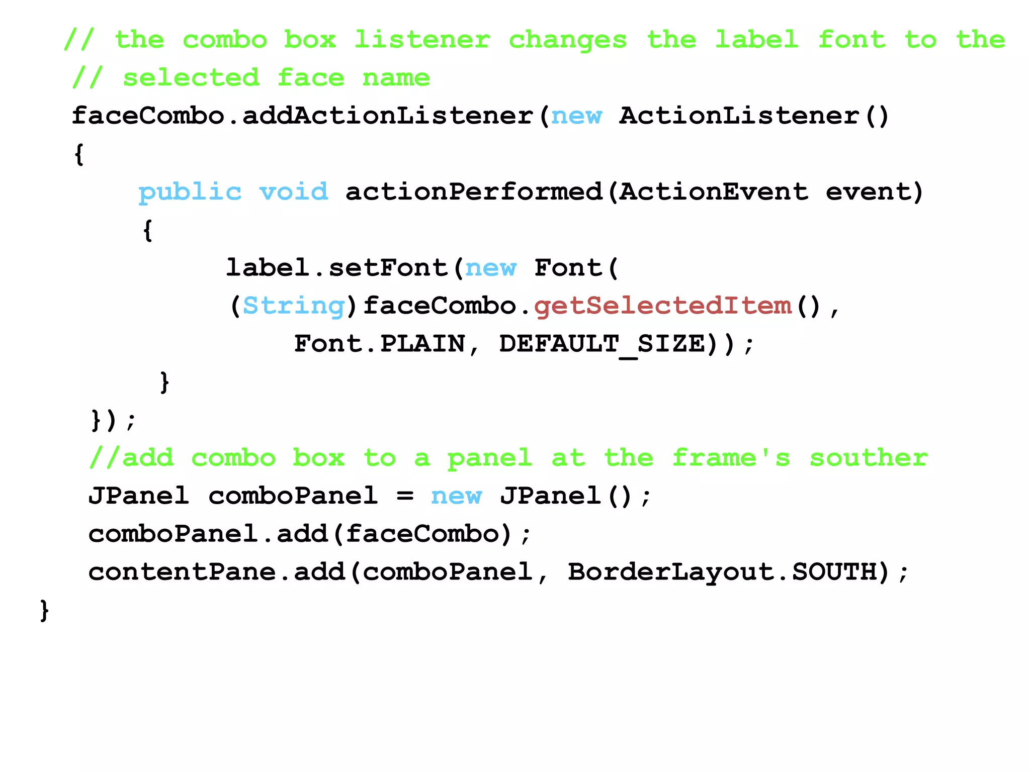 // the combo box listener changes the label font to the
// selected face name
faceCombo.addActionListener(new ActionListener()
{
public void actionPerformed(ActionEvent event)
{
label.setFont(new Font(
(String)faceCombo.getSelectedItem(),
Font.PLAIN, DEFAULT_SIZE));
}
});
//add combo box to a panel at the frame's souther
JPanel comboPanel = new JPanel();
comboPanel.add(faceCombo);
contentPane.add(comboPanel, BorderLayout.SOUTH);
}
 