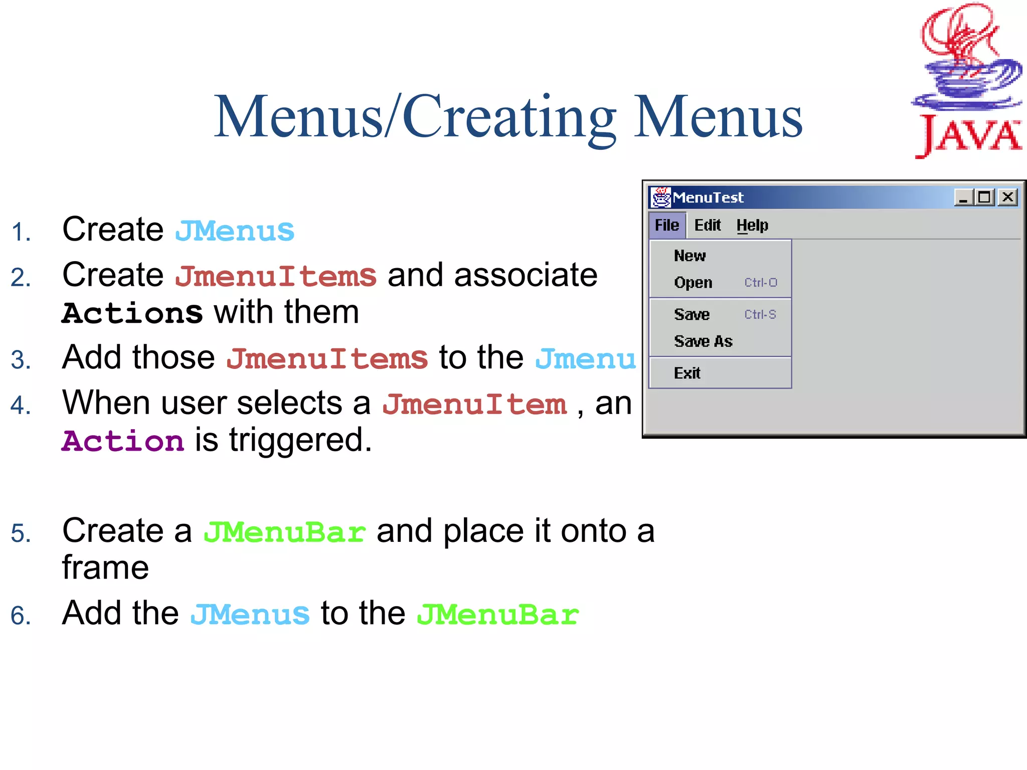 Menus/Creating Menus
1. Create JMenus
2. Create JmenuItems and associate
Actions with them
3. Add those JmenuItems to the Jmenu
4. When user selects a JmenuItem , an
Action is triggered.
5. Create a JMenuBar and place it onto a
frame
6. Add the JMenus to the JMenuBar
 