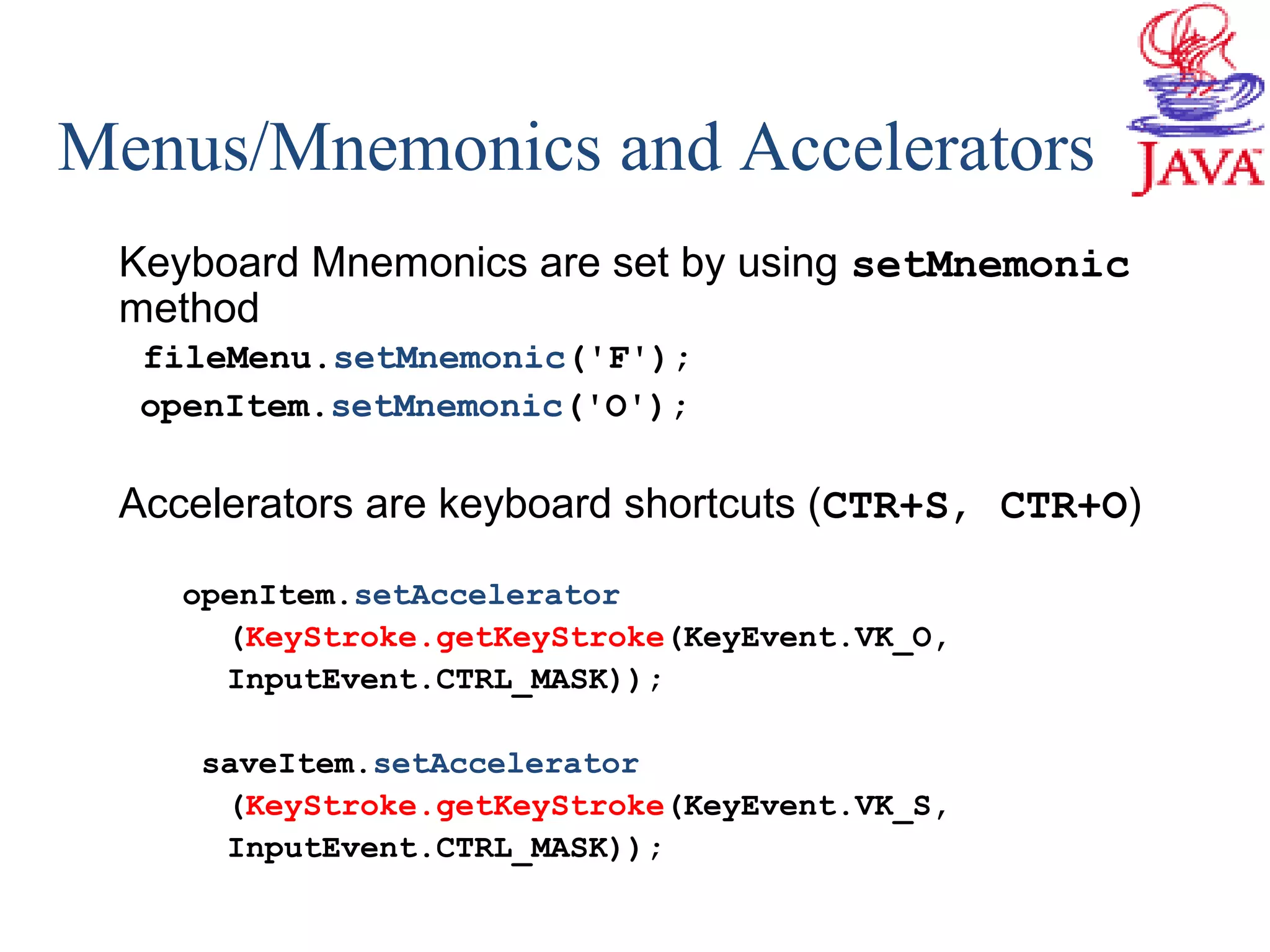 Menus/Mnemonics and Accelerators
Keyboard Mnemonics are set by using setMnemonic
method
fileMenu.setMnemonic('F');
openItem.setMnemonic('O');
Accelerators are keyboard shortcuts (CTR+S, CTR+O)
openItem.setAccelerator
(KeyStroke.getKeyStroke(KeyEvent.VK_O,
InputEvent.CTRL_MASK));
saveItem.setAccelerator
(KeyStroke.getKeyStroke(KeyEvent.VK_S,
InputEvent.CTRL_MASK));
 
