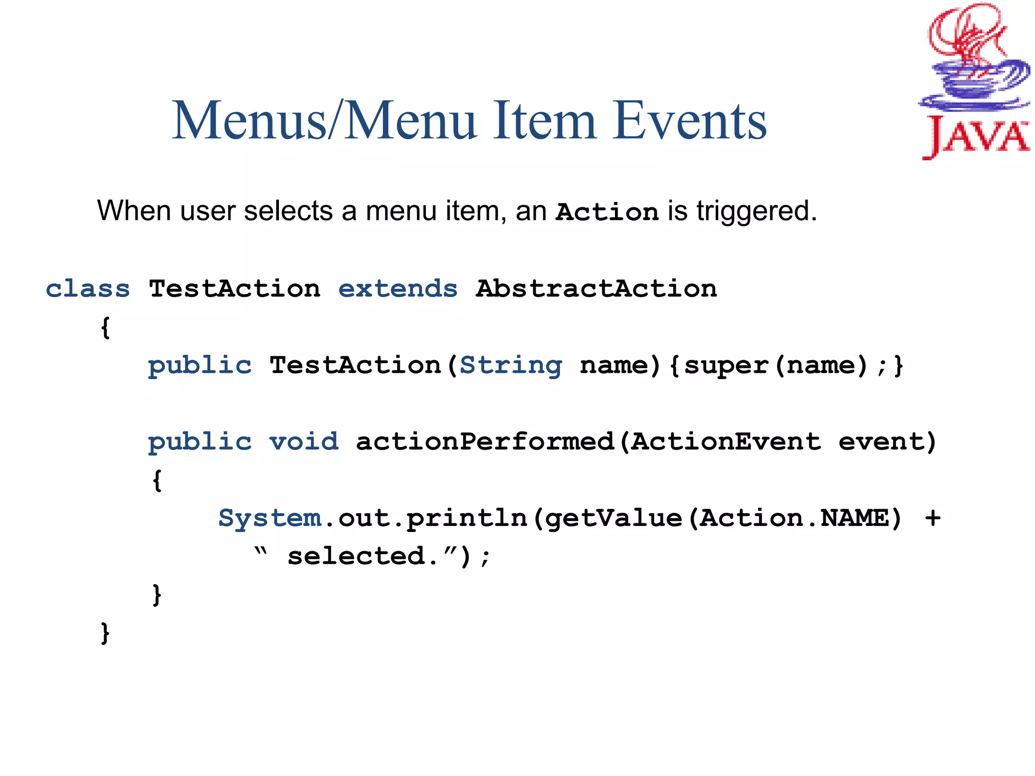 Menus/Menu Item Events
When user selects a menu item, an Action is triggered.
class TestAction extends AbstractAction
{
public TestAction(String name){super(name);}
public void actionPerformed(ActionEvent event)
{
System.out.println(getValue(Action.NAME) +
“ selected.”);
}
}
 