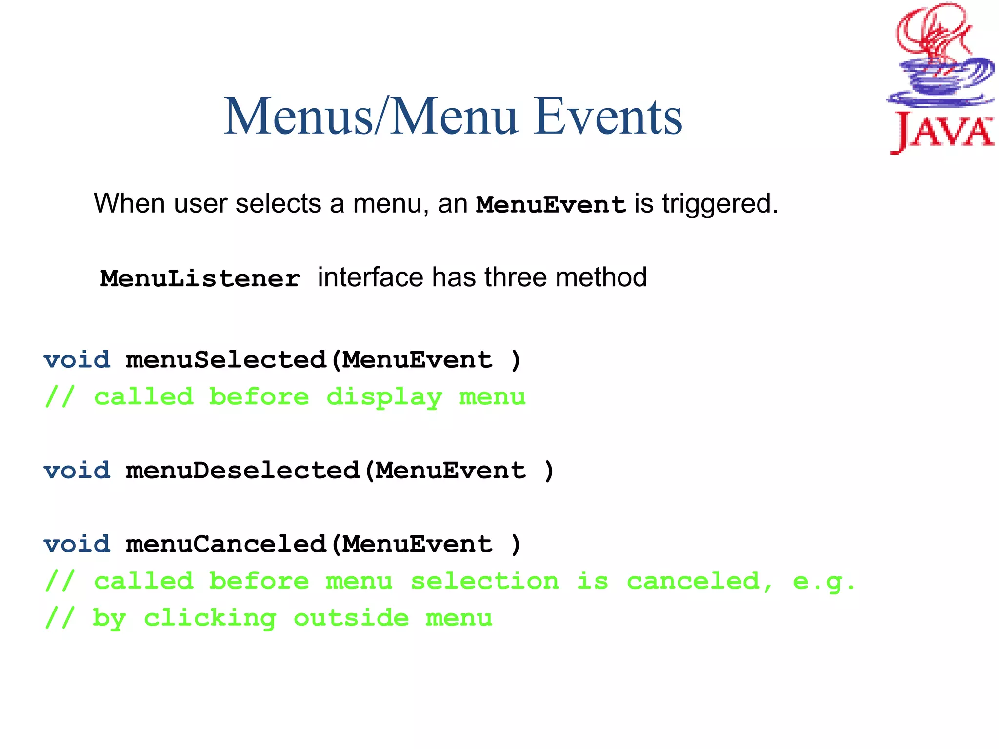 Menus/Menu Events
When user selects a menu, an MenuEvent is triggered.
MenuListener interface has three method
void menuSelected(MenuEvent )
// called before display menu
void menuDeselected(MenuEvent )
void menuCanceled(MenuEvent )
// called before menu selection is canceled, e.g.
// by clicking outside menu
 