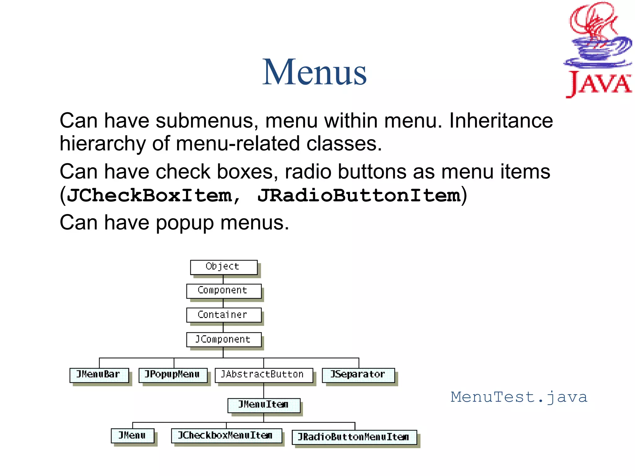Menus
Can have submenus, menu within menu. Inheritance
hierarchy of menu-related classes.
Can have check boxes, radio buttons as menu items
(JCheckBoxItem, JRadioButtonItem)
Can have popup menus.
MenuTest.java
 