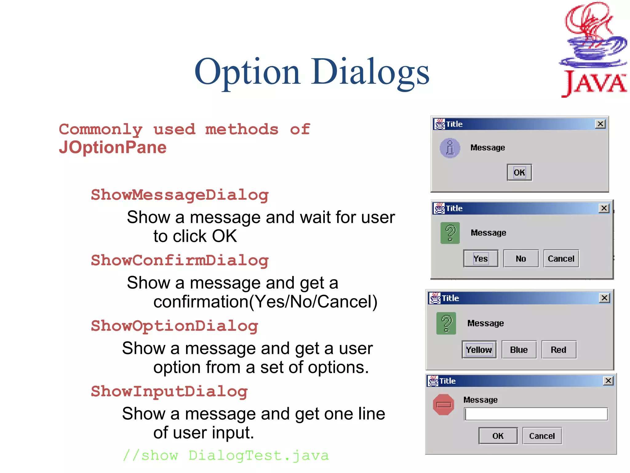 Option Dialogs
Commonly used methods of
JOptionPane
ShowMessageDialog
Show a message and wait for user
to click OK
ShowConfirmDialog
Show a message and get a
confirmation(Yes/No/Cancel)
ShowOptionDialog
Show a message and get a user
option from a set of options.
ShowInputDialog
Show a message and get one line
of user input.
//show DialogTest.java
 