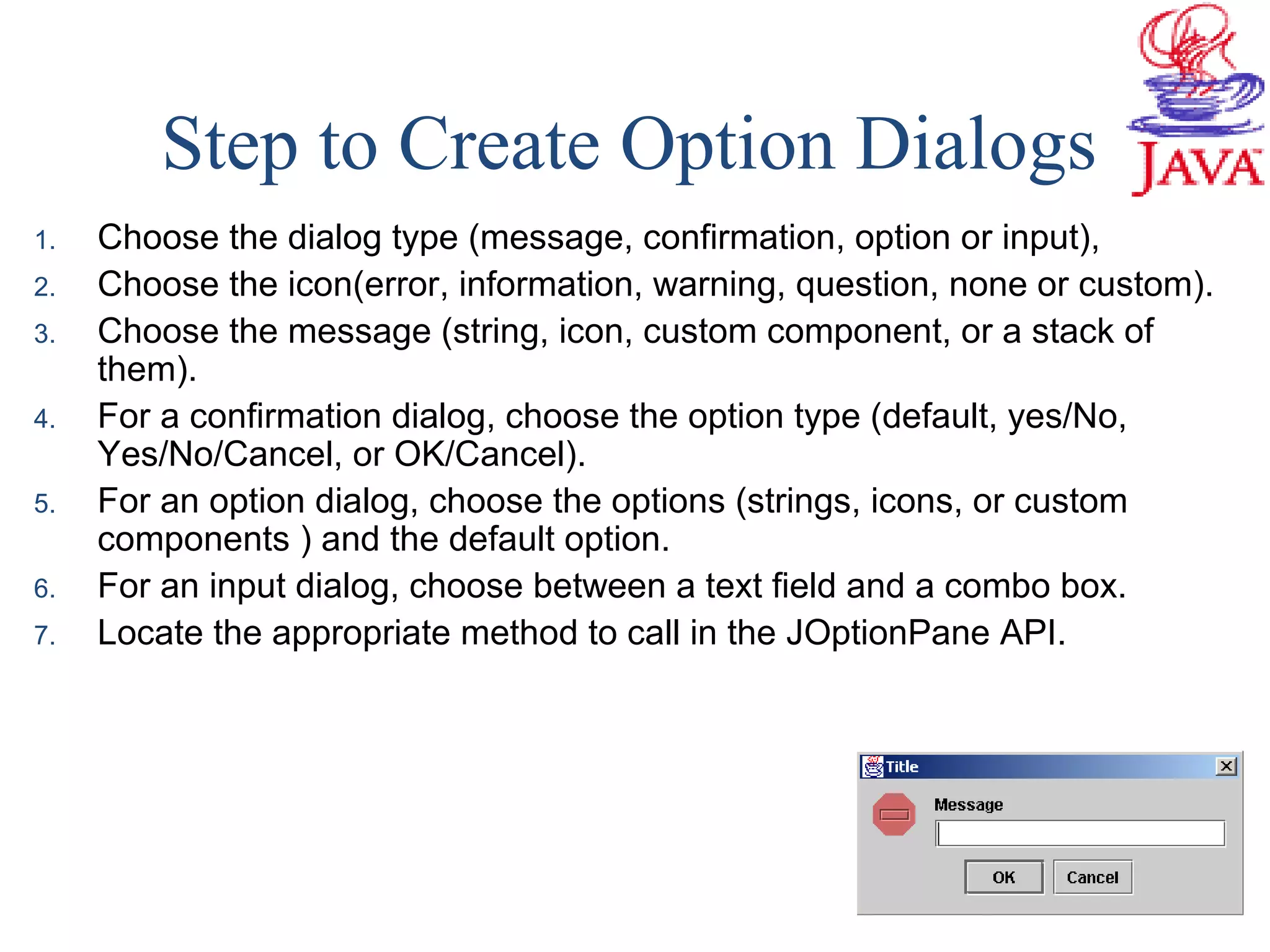 Step to Create Option Dialogs
1. Choose the dialog type (message, confirmation, option or input),
2. Choose the icon(error, information, warning, question, none or custom).
3. Choose the message (string, icon, custom component, or a stack of
them).
4. For a confirmation dialog, choose the option type (default, yes/No,
Yes/No/Cancel, or OK/Cancel).
5. For an option dialog, choose the options (strings, icons, or custom
components ) and the default option.
6. For an input dialog, choose between a text field and a combo box.
7. Locate the appropriate method to call in the JOptionPane API.
 
