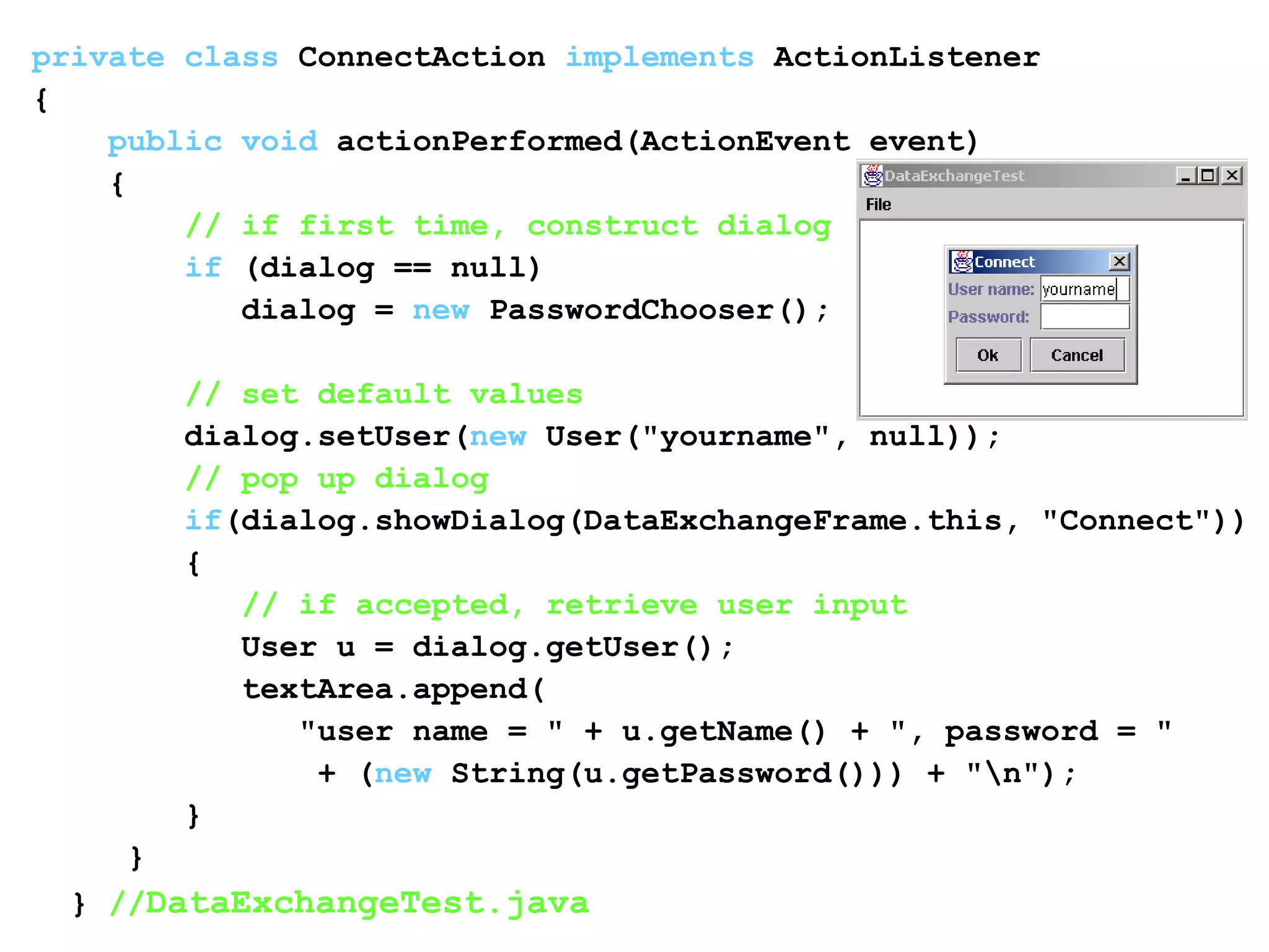 private class ConnectAction implements ActionListener
{
public void actionPerformed(ActionEvent event)
{
// if first time, construct dialog
if (dialog == null)
dialog = new PasswordChooser();
// set default values
dialog.setUser(new User("yourname", null));
// pop up dialog
if(dialog.showDialog(DataExchangeFrame.this, "Connect"))
{
// if accepted, retrieve user input
User u = dialog.getUser();
textArea.append(
"user name = " + u.getName() + ", password = "
+ (new String(u.getPassword())) + "n");
}
}
} //DataExchangeTest.java
 