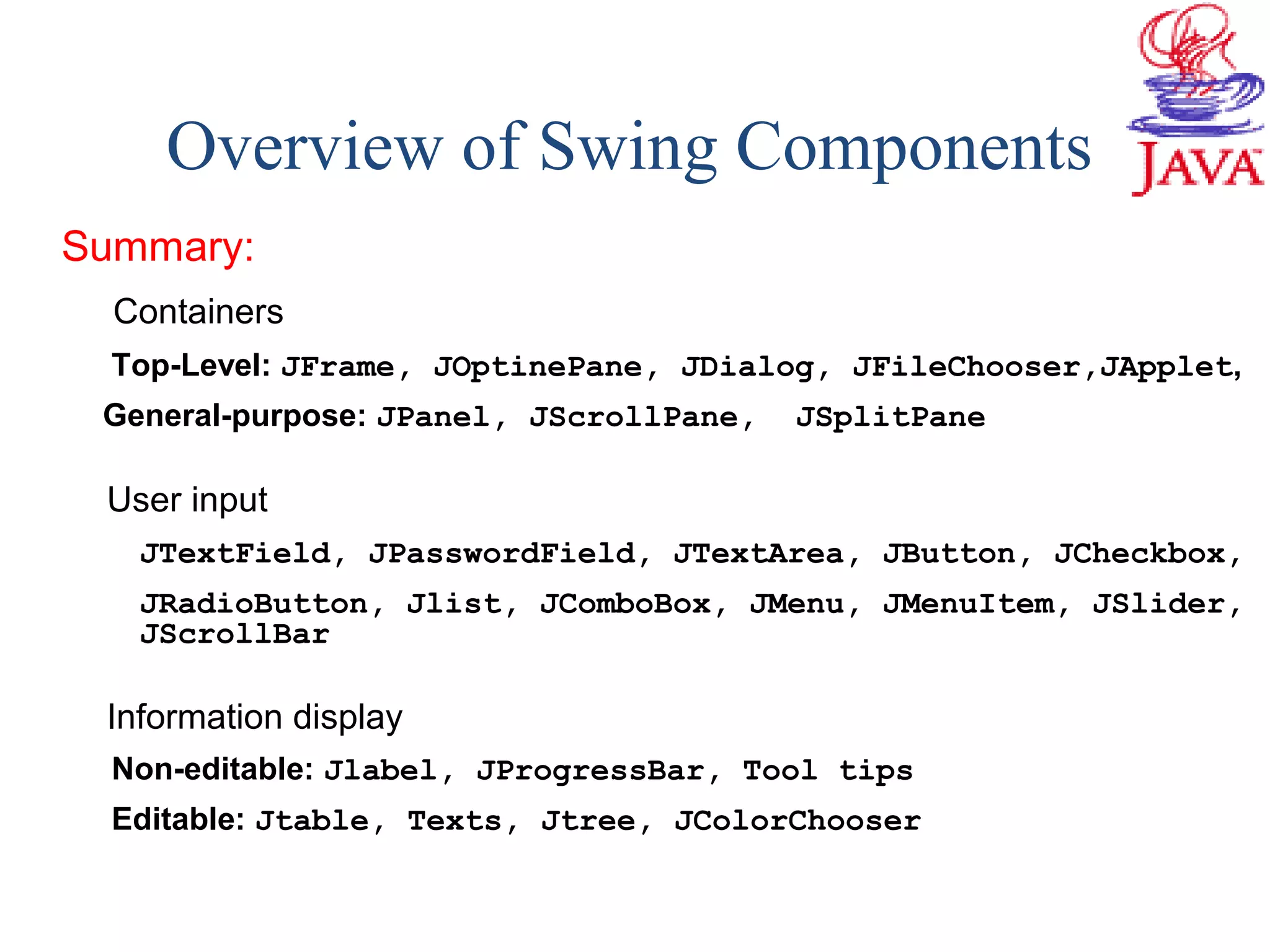 Overview of Swing Components
Summary:
Containers
Top-Level: JFrame, JOptinePane, JDialog, JFileChooser,JApplet,
General-purpose: JPanel, JScrollPane, JSplitPane
User input
JTextField, JPasswordField, JTextArea, JButton, JCheckbox,
JRadioButton, Jlist, JComboBox, JMenu, JMenuItem, JSlider,
JScrollBar
Information display
Non-editable: Jlabel, JProgressBar, Tool tips
Editable: Jtable, Texts, Jtree, JColorChooser
 