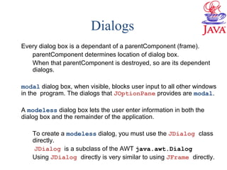 Dialogs
Every dialog box is a dependant of a parentComponent (frame).
parentComponent determines location of dialog box.
When that parentComponent is destroyed, so are its dependent
dialogs.
modal dialog box, when visible, blocks user input to all other windows
in the program. The dialogs that JOptionPane provides are modal.
A modeless dialog box lets the user enter information in both the
dialog box and the remainder of the application.
To create a modeless dialog, you must use the JDialog class
directly.
JDialog is a subclass of the AWT java.awt.Dialog
Using JDialog directly is very similar to using JFrame directly.
 