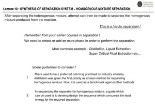 Lecture 10 : SYNTHESIS OF SEPARATION SYSTEM – HOMOGENOUS MIXTURE SEPARATION After separating the heterogenous mixture, attempt can then be made to separate the homogenous mixture produced from the reaction.  This is a harder separation ! Remember from your earlier courses in separation ! We need to create or add an extra phase in order to perform the separation.  Most common example : Distillation, Liquid Extraction,                                          Super Critical Fluid Extraction etc... Some guidelines to consider ! There used to be a preferred rule long practised by industry whereby distillation was given the first priority as chosen method for separating  homogenous mixture. Now, it is used as a benchmark against other methods. 1 In sequencing the separator for homogenous mixture, a guide which can be used is to develop/design the sequence which consumes the least energy for the required separation. 2 