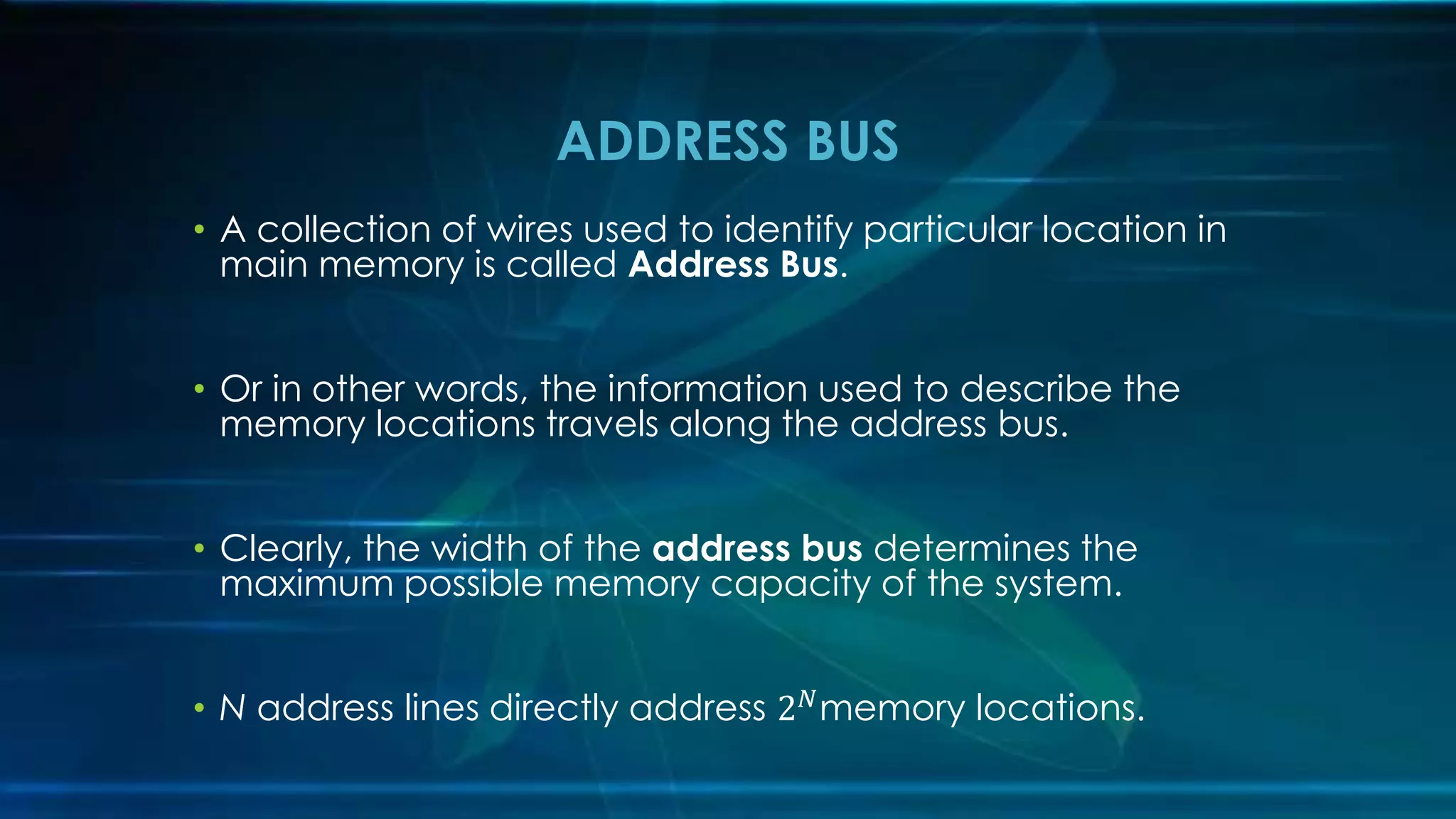 • A collection of wires used to identify particular location in
main memory is called Address Bus.
• Or in other words, the information used to describe the
memory locations travels along the address bus.
• Clearly, the width of the address bus determines the
maximum possible memory capacity of the system.
• N address lines directly address 2𝑁
memory locations.
ADDRESS BUS
 
