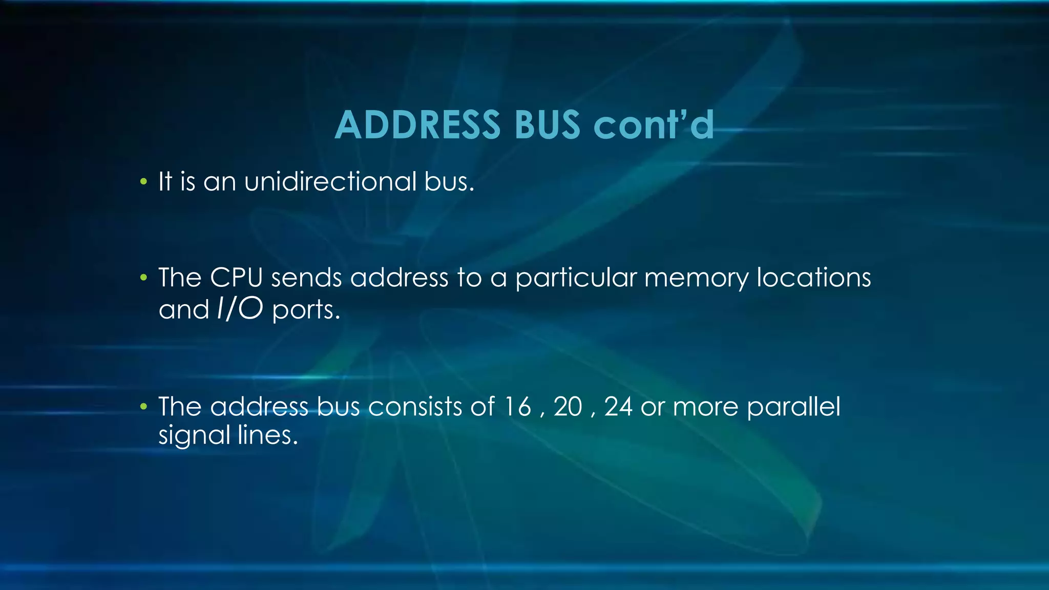 • It is an unidirectional bus.
• The CPU sends address to a particular memory locations
and I/O ports.
• The address bus consists of 16 , 20 , 24 or more parallel
signal lines.
ADDRESS BUS cont’d
 