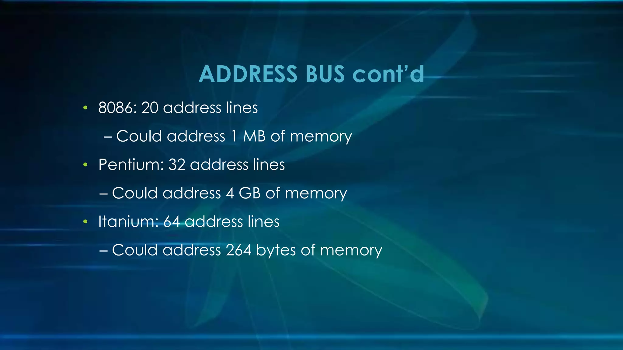 • 8086: 20 address lines
– Could address 1 MB of memory
• Pentium: 32 address lines
– Could address 4 GB of memory
• Itanium: 64 address lines
– Could address 264 bytes of memory
ADDRESS BUS cont’d
 