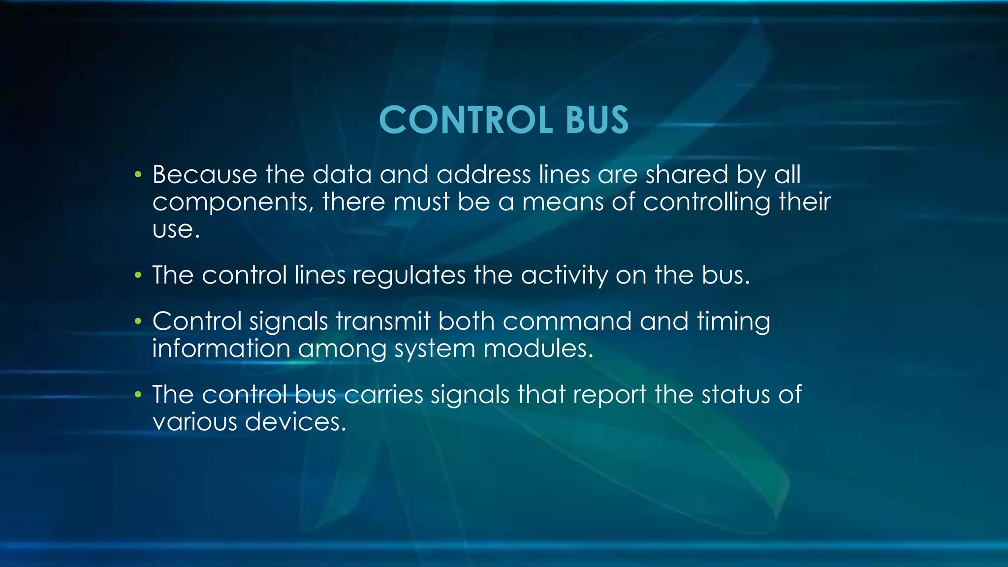 CONTROL BUS
• Because the data and address lines are shared by all
components, there must be a means of controlling their
use.
• The control lines regulates the activity on the bus.
• Control signals transmit both command and timing
information among system modules.
• The control bus carries signals that report the status of
various devices.
 