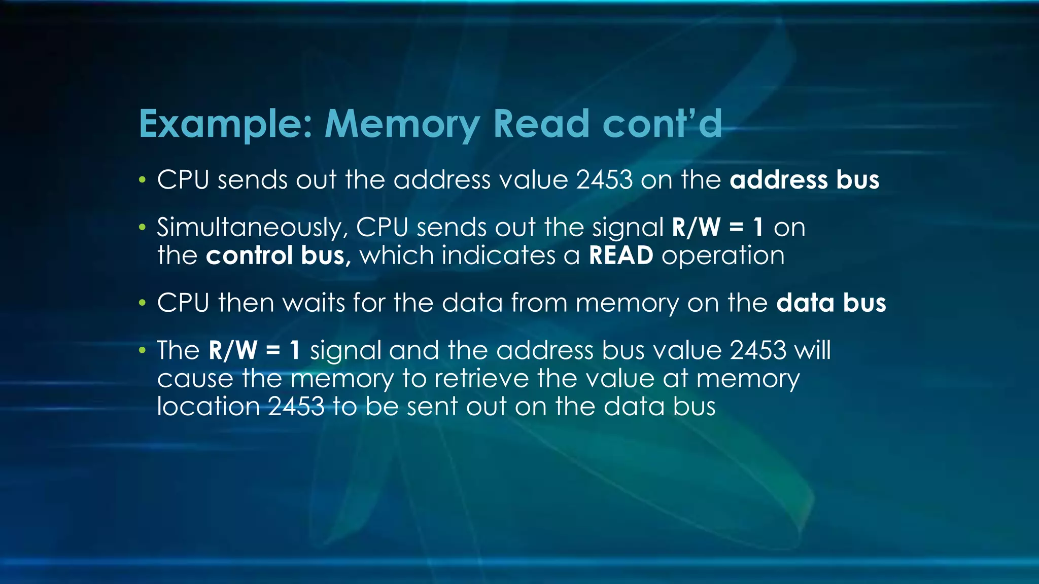 • CPU sends out the address value 2453 on the address bus
• Simultaneously, CPU sends out the signal R/W = 1 on
the control bus, which indicates a READ operation
• CPU then waits for the data from memory on the data bus
• The R/W = 1 signal and the address bus value 2453 will
cause the memory to retrieve the value at memory
location 2453 to be sent out on the data bus
Example: Memory Read cont’d
 