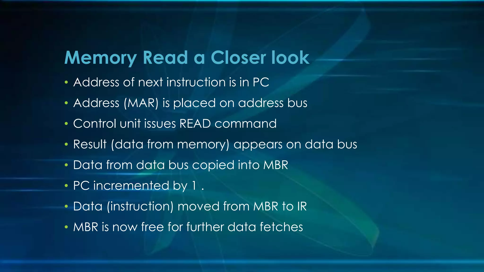 • Address of next instruction is in PC
• Address (MAR) is placed on address bus
• Control unit issues READ command
• Result (data from memory) appears on data bus
• Data from data bus copied into MBR
• PC incremented by 1 .
• Data (instruction) moved from MBR to IR
• MBR is now free for further data fetches
Memory Read a Closer look
 