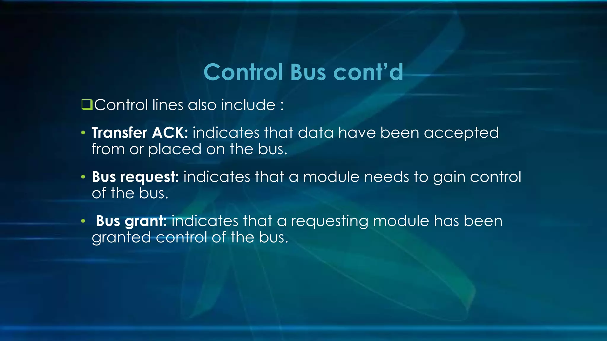 Control lines also include :
• Transfer ACK: indicates that data have been accepted
from or placed on the bus.
• Bus request: indicates that a module needs to gain control
of the bus.
• Bus grant: indicates that a requesting module has been
granted control of the bus.
Control Bus cont’d
 