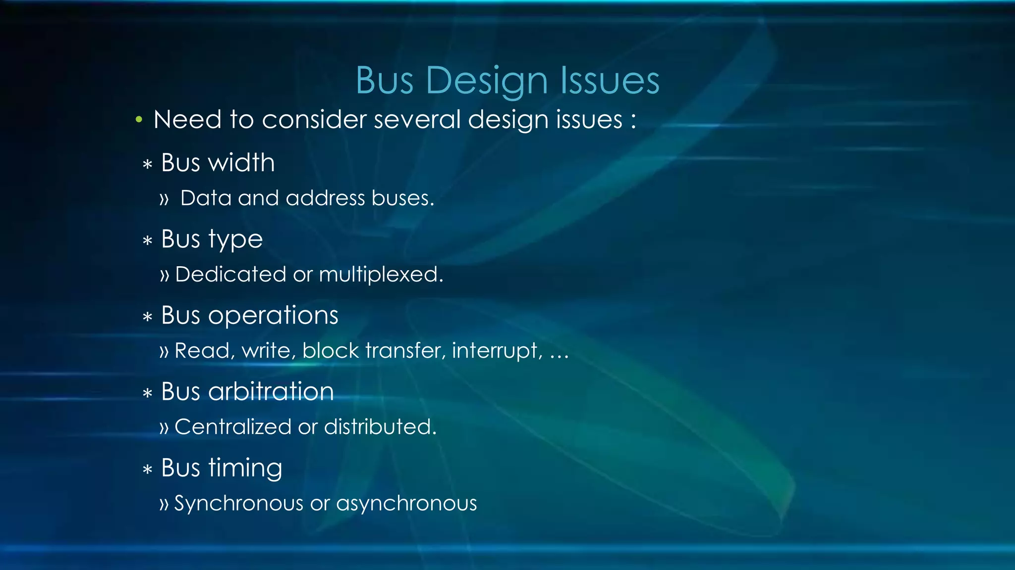 • Need to consider several design issues :
∗ Bus width
» Data and address buses.
∗ Bus type
» Dedicated or multiplexed.
∗ Bus operations
» Read, write, block transfer, interrupt, …
∗ Bus arbitration
» Centralized or distributed.
∗ Bus timing
» Synchronous or asynchronous
Bus Design Issues
 