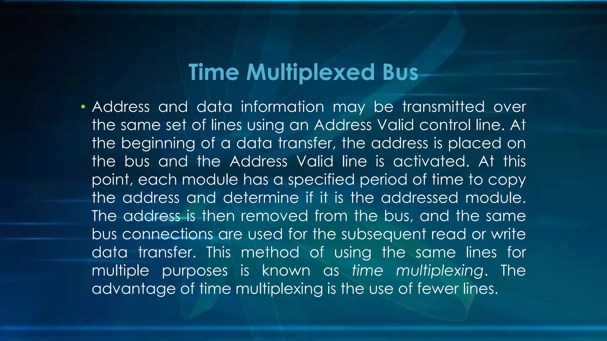 • Address and data information may be transmitted over
the same set of lines using an Address Valid control line. At
the beginning of a data transfer, the address is placed on
the bus and the Address Valid line is activated. At this
point, each module has a specified period of time to copy
the address and determine if it is the addressed module.
The address is then removed from the bus, and the same
bus connections are used for the subsequent read or write
data transfer. This method of using the same lines for
multiple purposes is known as time multiplexing. The
advantage of time multiplexing is the use of fewer lines.
Time Multiplexed Bus
 