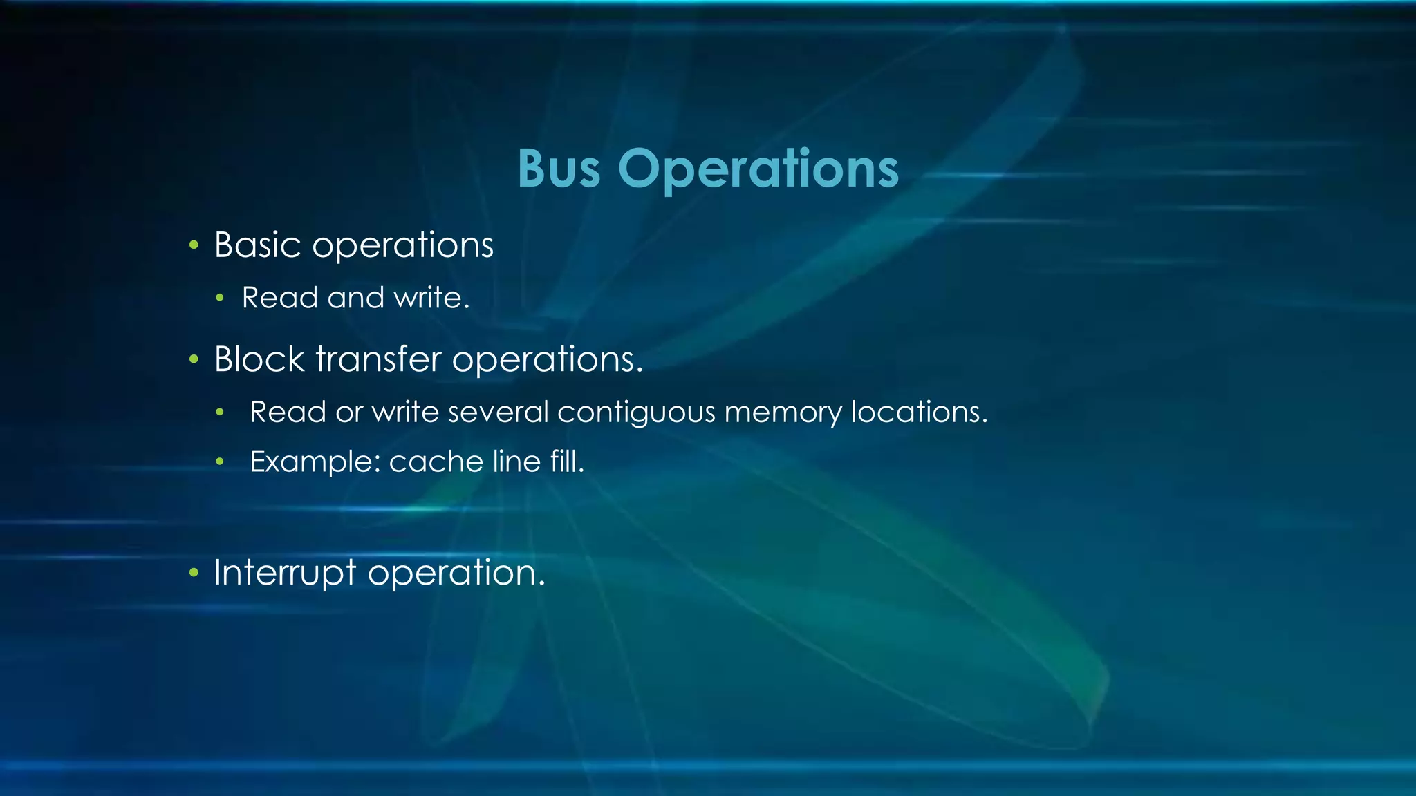 • Basic operations
• Read and write.
• Block transfer operations.
• Read or write several contiguous memory locations.
• Example: cache line fill.
• Interrupt operation.
Bus Operations
 