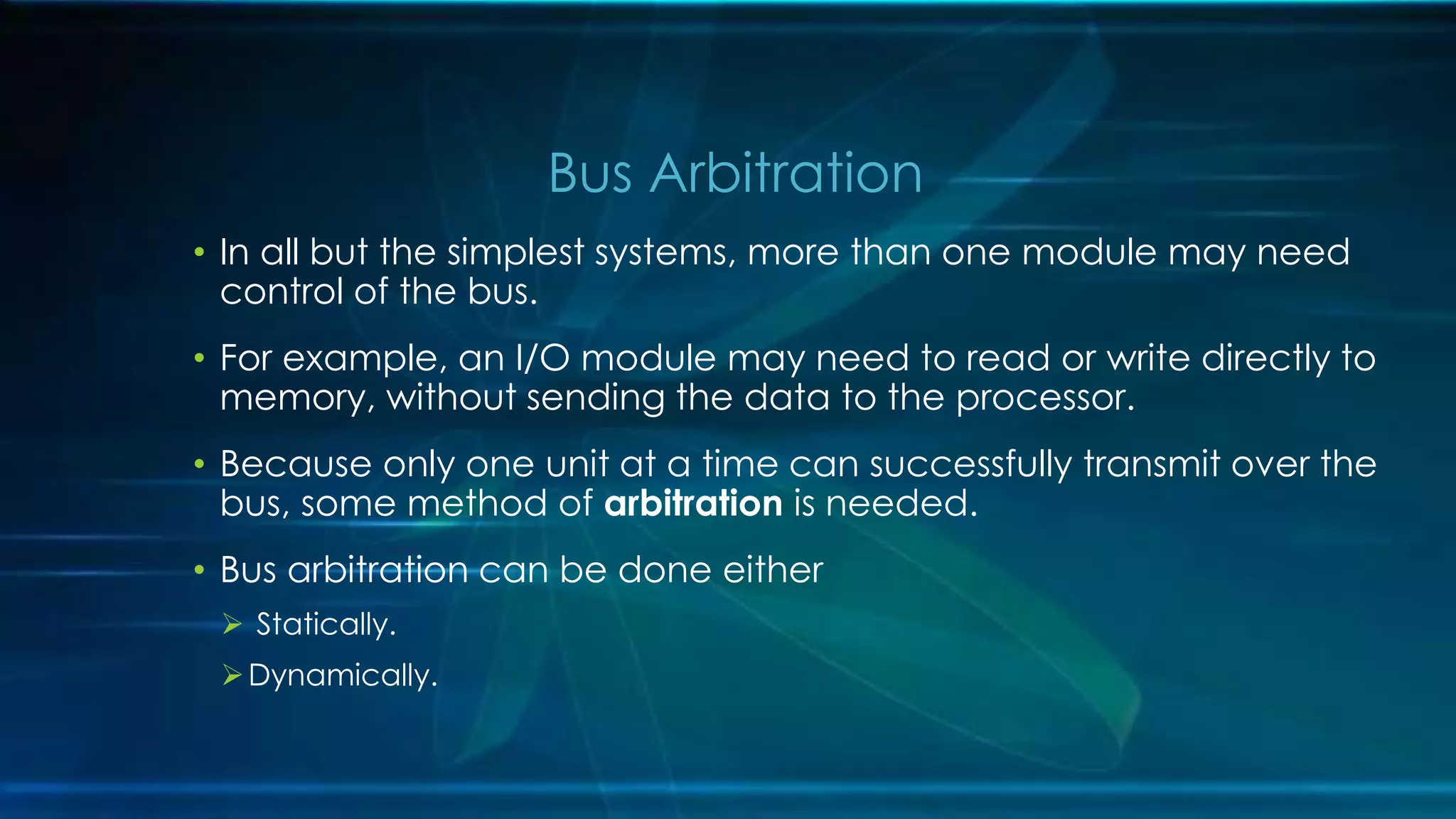 • In all but the simplest systems, more than one module may need
control of the bus.
• For example, an I/O module may need to read or write directly to
memory, without sending the data to the processor.
• Because only one unit at a time can successfully transmit over the
bus, some method of arbitration is needed.
• Bus arbitration can be done either
 Statically.
Dynamically.
Bus Arbitration
 