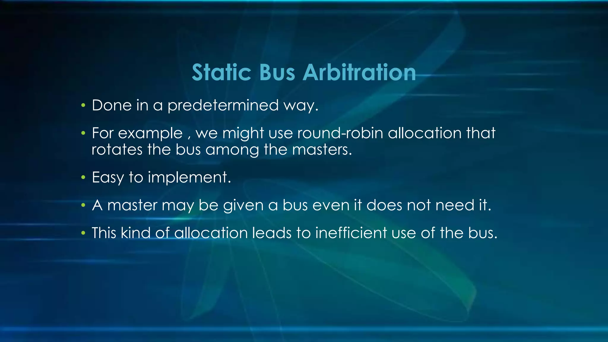 • Done in a predetermined way.
• For example , we might use round-robin allocation that
rotates the bus among the masters.
• Easy to implement.
• A master may be given a bus even it does not need it.
• This kind of allocation leads to inefficient use of the bus.
Static Bus Arbitration
 
