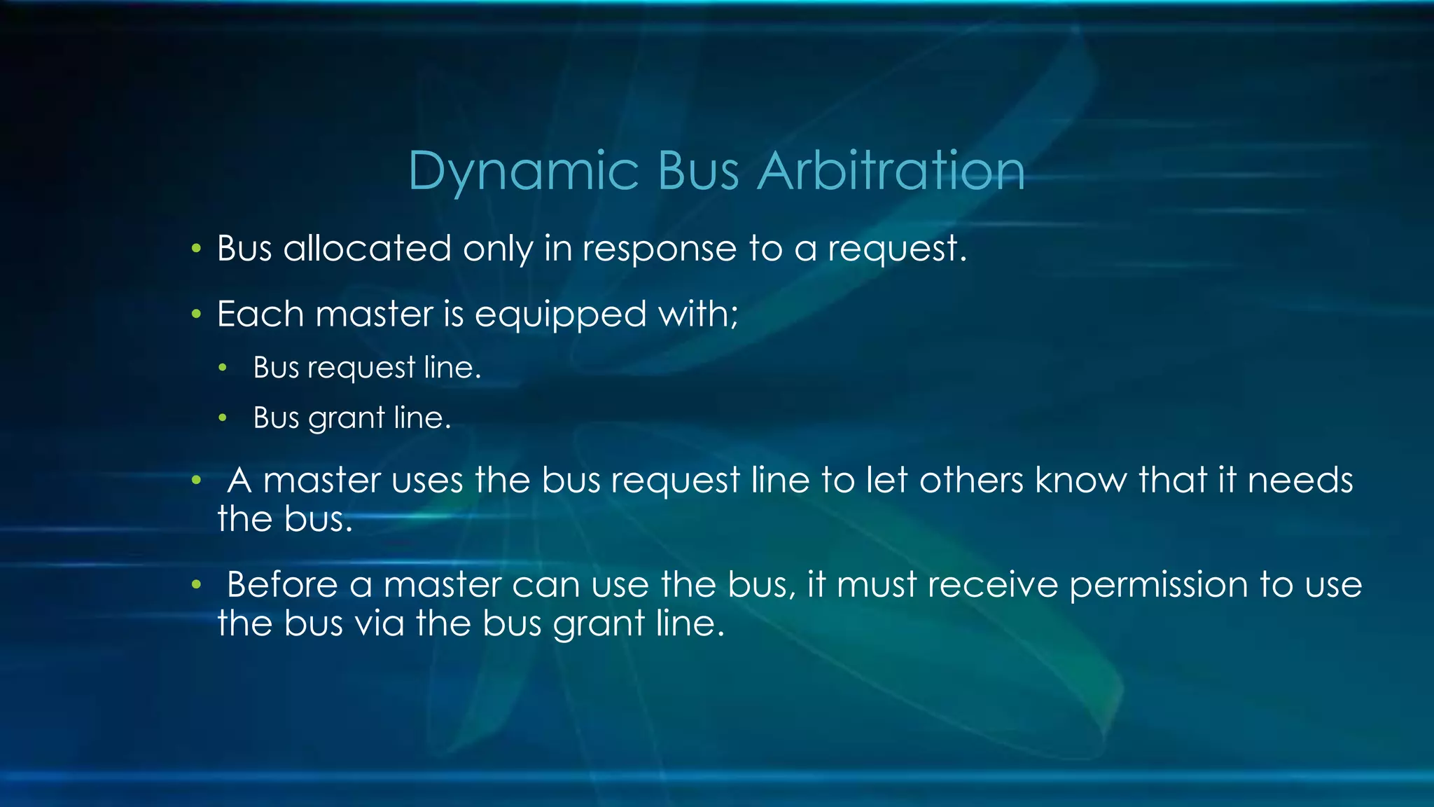 • Bus allocated only in response to a request.
• Each master is equipped with;
• Bus request line.
• Bus grant line.
• A master uses the bus request line to let others know that it needs
the bus.
• Before a master can use the bus, it must receive permission to use
the bus via the bus grant line.
Dynamic Bus Arbitration
 