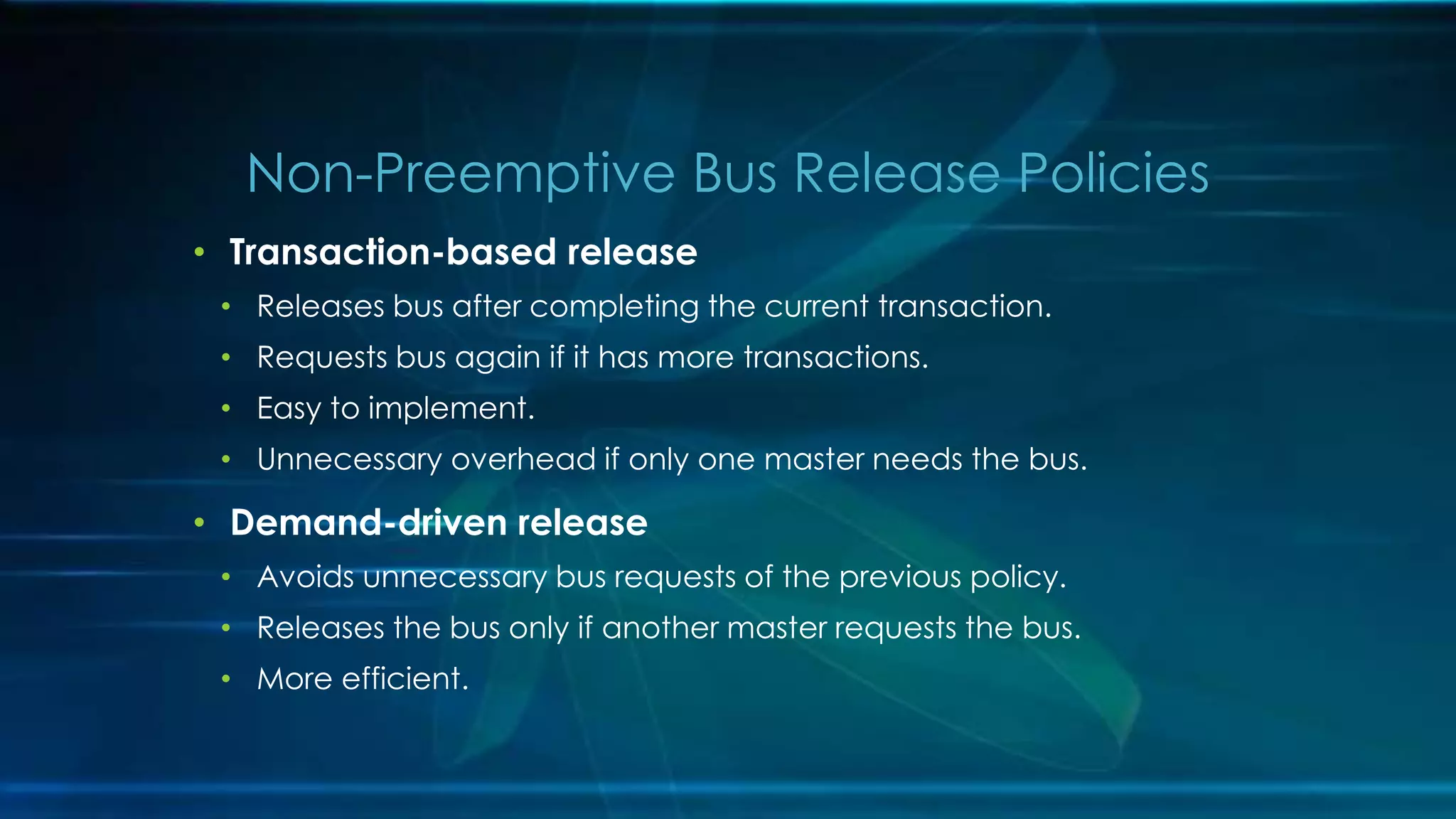 • Transaction-based release
• Releases bus after completing the current transaction.
• Requests bus again if it has more transactions.
• Easy to implement.
• Unnecessary overhead if only one master needs the bus.
• Demand-driven release
• Avoids unnecessary bus requests of the previous policy.
• Releases the bus only if another master requests the bus.
• More efficient.
Non-Preemptive Bus Release Policies
 