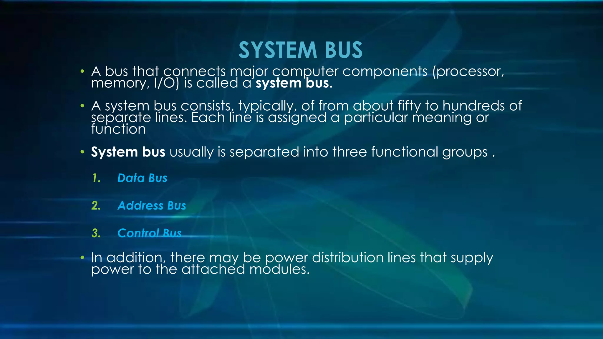 • A bus that connects major computer components (processor,
memory, I/O) is called a system bus.
• A system bus consists, typically, of from about fifty to hundreds of
separate lines. Each line is assigned a particular meaning or
function
• System bus usually is separated into three functional groups .
1. Data Bus
2. Address Bus
3. Control Bus
• In addition, there may be power distribution lines that supply
power to the attached modules.
SYSTEM BUS
 