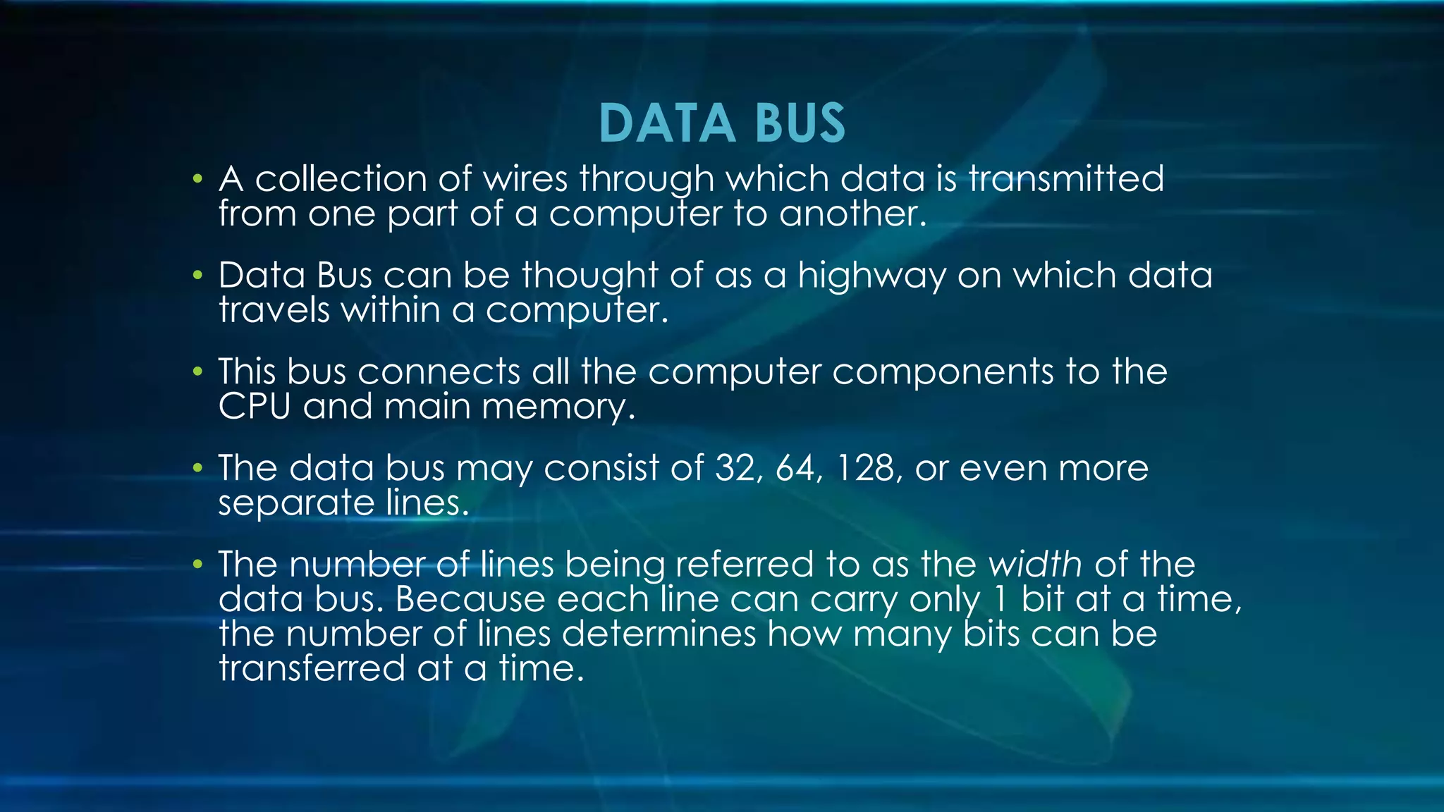 • A collection of wires through which data is transmitted
from one part of a computer to another.
• Data Bus can be thought of as a highway on which data
travels within a computer.
• This bus connects all the computer components to the
CPU and main memory.
• The data bus may consist of 32, 64, 128, or even more
separate lines.
• The number of lines being referred to as the width of the
data bus. Because each line can carry only 1 bit at a time,
the number of lines determines how many bits can be
transferred at a time.
DATA BUS
 