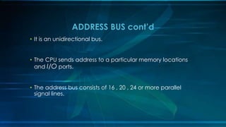 • It is an unidirectional bus.
• The CPU sends address to a particular memory locations
and I/O ports.
• The address bus consists of 16 , 20 , 24 or more parallel
signal lines.
ADDRESS BUS cont’d
 