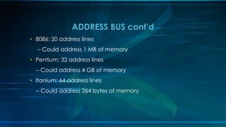• 8086: 20 address lines
– Could address 1 MB of memory
• Pentium: 32 address lines
– Could address 4 GB of memory
• Itanium: 64 address lines
– Could address 264 bytes of memory
ADDRESS BUS cont’d
 