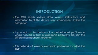 • The CPU sends various data values, instructions and
information to all the devices and components inside the
computer.
• If you look at the bottom of a motherboard you'll see a
whole network of lines or electronic pathways that join the
different components together.
• This network of wires or electronic pathways is called the
'Bus'.
INTRODUCTION
 