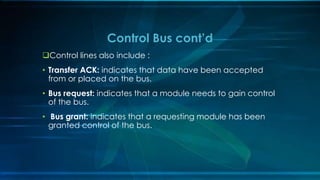 Control lines also include :
• Transfer ACK: indicates that data have been accepted
from or placed on the bus.
• Bus request: indicates that a module needs to gain control
of the bus.
• Bus grant: indicates that a requesting module has been
granted control of the bus.
Control Bus cont’d
 