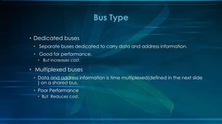 • Dedicated buses
• Separate buses dedicated to carry data and address information.
• Good for performance.
• But increases cost.
• Multiplexed buses
• Data and address information is time multiplexed(defined in the next slide
) on a shared bus.
• Poor Performance
• But Reduces cost.
Bus Type
 