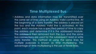 • Address and data information may be transmitted over
the same set of lines using an Address Valid control line. At
the beginning of a data transfer, the address is placed on
the bus and the Address Valid line is activated. At this
point, each module has a specified period of time to copy
the address and determine if it is the addressed module.
The address is then removed from the bus, and the same
bus connections are used for the subsequent read or write
data transfer. This method of using the same lines for
multiple purposes is known as time multiplexing. The
advantage of time multiplexing is the use of fewer lines.
Time Multiplexed Bus
 