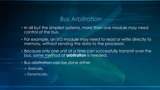 • In all but the simplest systems, more than one module may need
control of the bus.
• For example, an I/O module may need to read or write directly to
memory, without sending the data to the processor.
• Because only one unit at a time can successfully transmit over the
bus, some method of arbitration is needed.
• Bus arbitration can be done either
 Statically.
Dynamically.
Bus Arbitration
 