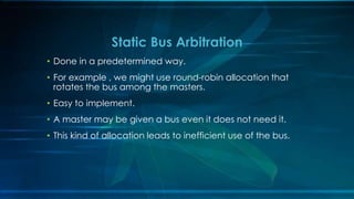 • Done in a predetermined way.
• For example , we might use round-robin allocation that
rotates the bus among the masters.
• Easy to implement.
• A master may be given a bus even it does not need it.
• This kind of allocation leads to inefficient use of the bus.
Static Bus Arbitration
 