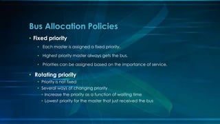 • Fixed priority
• Each master is assigned a fixed priority.
• Highest priority master always gets the bus.
• Priorities can be assigned based on the importance of service.
• Rotating priority
• Priority is not fixed
• Several ways of changing priority
• Increase the priority as a function of waiting time
• Lowest priority for the master that just received the bus
Bus Allocation Policies
 
