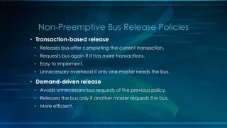• Transaction-based release
• Releases bus after completing the current transaction.
• Requests bus again if it has more transactions.
• Easy to implement.
• Unnecessary overhead if only one master needs the bus.
• Demand-driven release
• Avoids unnecessary bus requests of the previous policy.
• Releases the bus only if another master requests the bus.
• More efficient.
Non-Preemptive Bus Release Policies
 