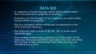 • A collection of wires through which data is transmitted
from one part of a computer to another.
• Data Bus can be thought of as a highway on which data
travels within a computer.
• This bus connects all the computer components to the
CPU and main memory.
• The data bus may consist of 32, 64, 128, or even more
separate lines.
• The number of lines being referred to as the width of the
data bus. Because each line can carry only 1 bit at a time,
the number of lines determines how many bits can be
transferred at a time.
DATA BUS
 