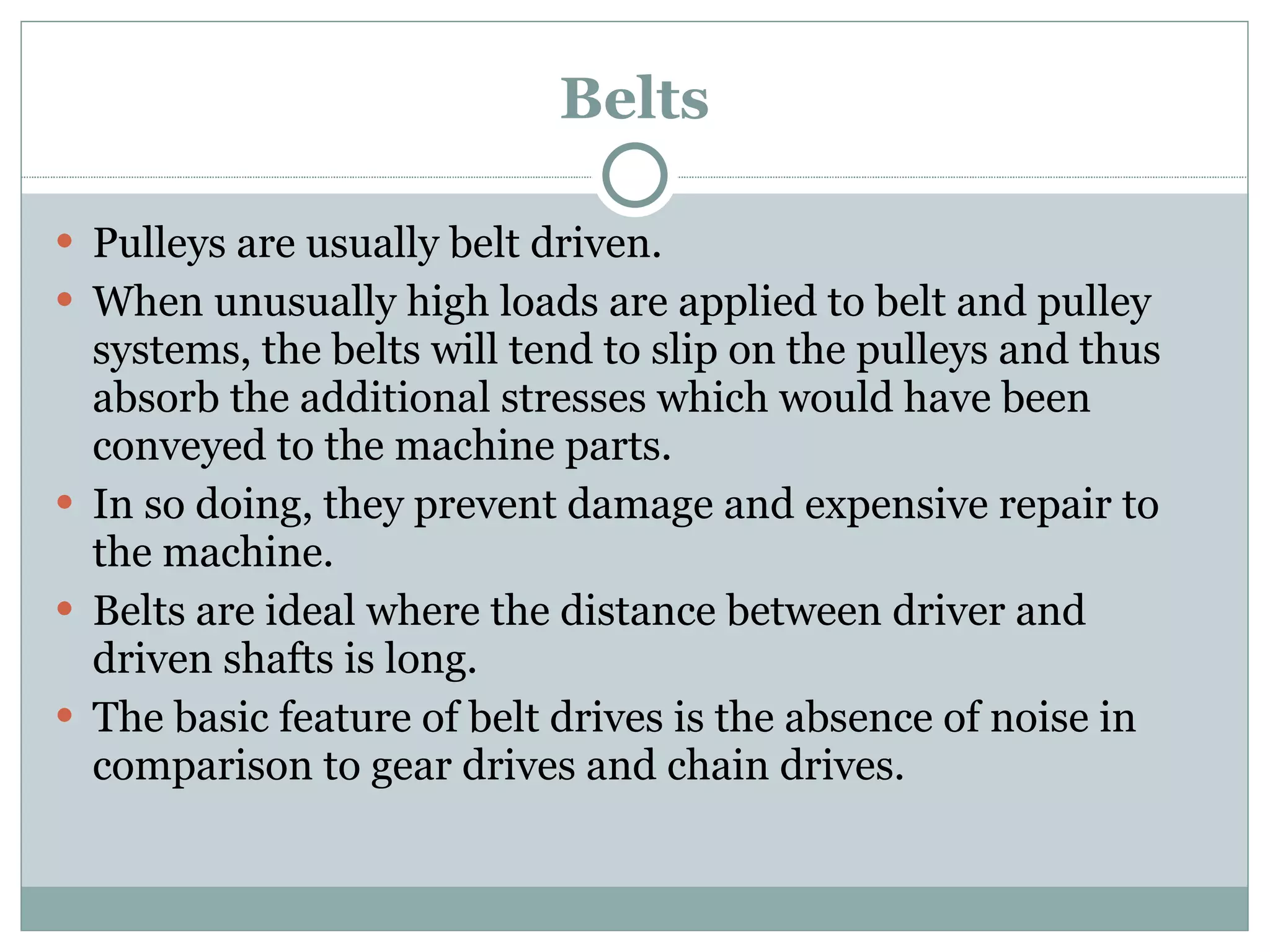 Belts Pulleys are usually belt driven. When unusually high loads are applied to belt and pulley systems, the belts will tend to slip on the pulleys and thus absorb the additional stresses which would have been conveyed to the machine parts. In so doing, they prevent damage and expensive repair to the machine. Belts are ideal where the distance between driver and driven shafts is long. The basic feature of belt drives is the absence of noise in comparison to gear drives and chain drives. 