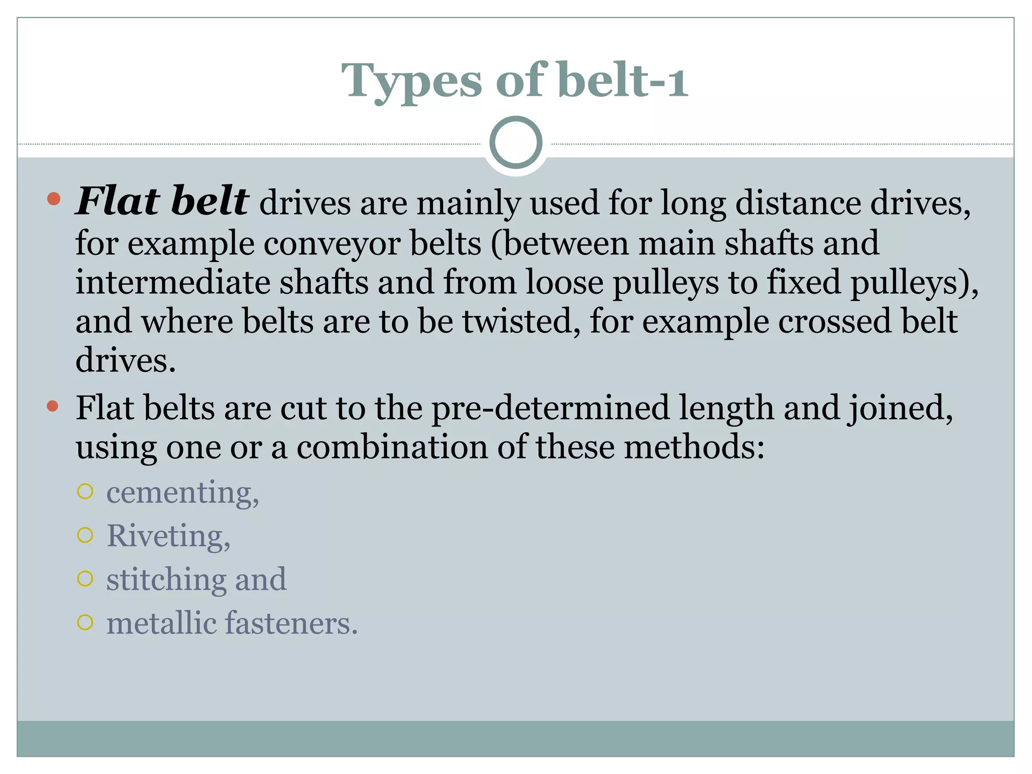 Types of belt-1 Flat belt  drives are mainly used for long distance drives, for example conveyor belts (between main shafts and intermediate shafts and from loose pulleys to fixed pulleys), and where belts are to be twisted, for example crossed belt drives. Flat belts are cut to the pre-determined length and joined, using one or a combination of these methods: cementing, Riveting, stitching and metallic fasteners. 
