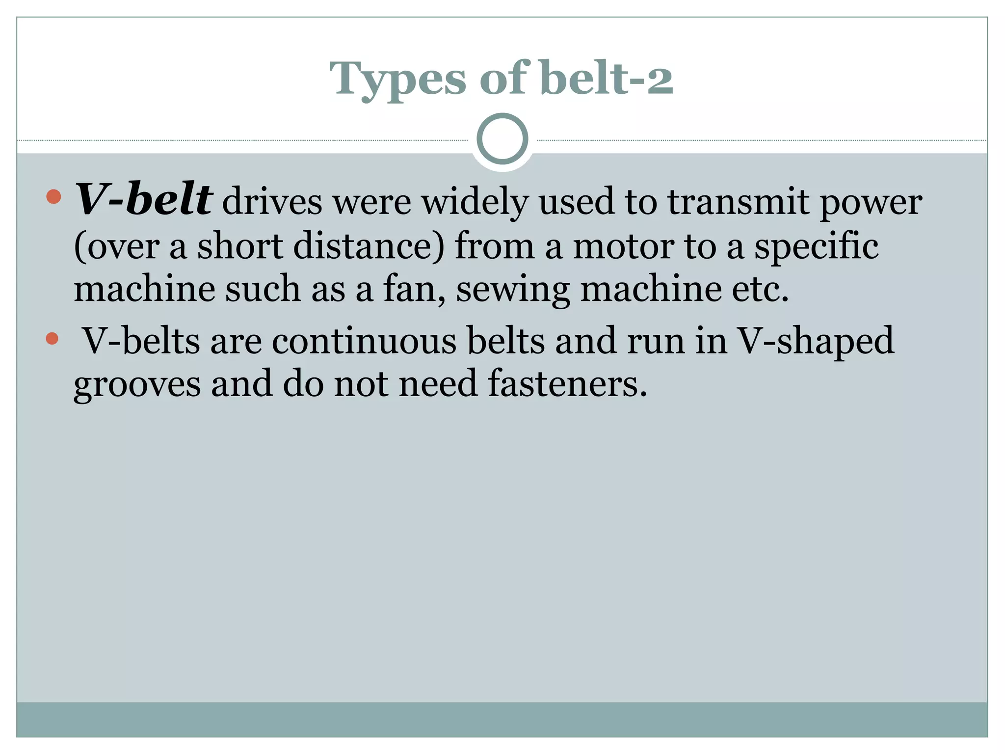 Types of belt-2 V-belt  drives were widely used to transmit power (over a short distance) from a motor to a specific machine such as a fan, sewing machine etc. V-belts are continuous belts and run in V-shaped grooves and do not need fasteners. 
