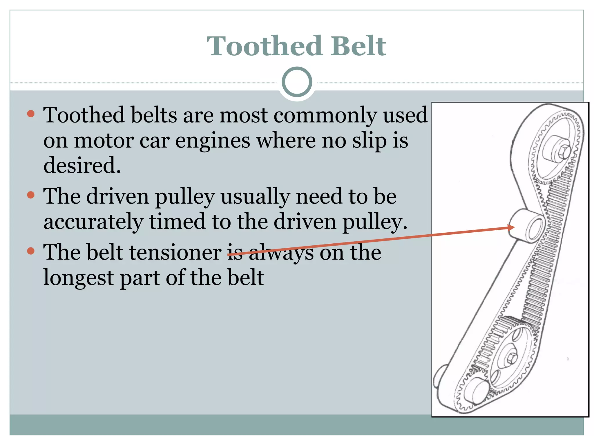 Toothed Belt Toothed belts are most commonly used on motor car engines where no slip is desired. The driven pulley usually need to be accurately timed to the driven pulley. The belt tensioner is always on the longest part of the belt 