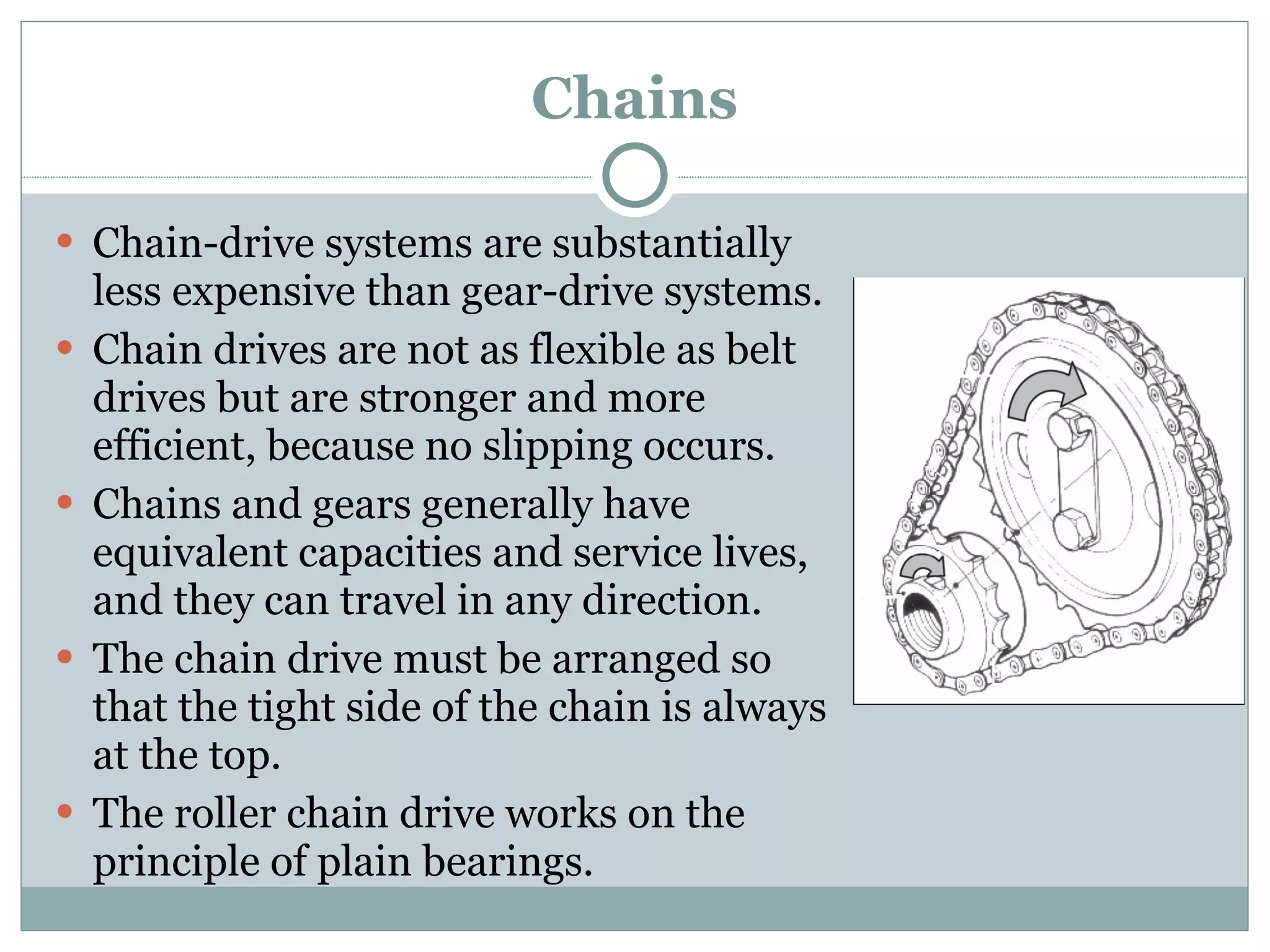 Chains Chain-drive systems are substantially less expensive than gear-drive systems. Chain drives are not as flexible as belt drives but are stronger and more efficient, because no slipping occurs. Chains and gears generally have equivalent capacities and service lives, and they can travel in any direction. The chain drive must be arranged so that the tight side of the chain is always at the top. The roller chain drive works on the principle of plain bearings. 